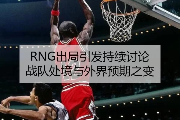RNG出局引发持续讨论 战队处境与外界预期之变